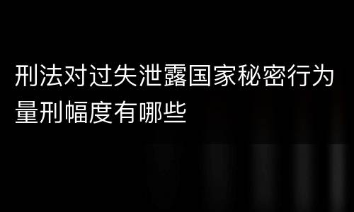 刑法对过失泄露国家秘密行为量刑幅度有哪些