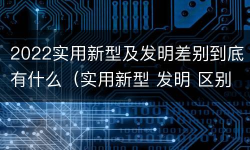 2022实用新型及发明差别到底有什么（实用新型 发明 区别）