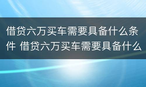 借贷六万买车需要具备什么条件 借贷六万买车需要具备什么条件呢