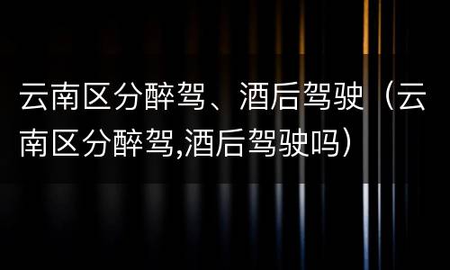云南区分醉驾、酒后驾驶（云南区分醉驾,酒后驾驶吗）