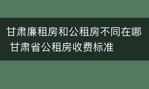 甘肃廉租房和公租房不同在哪 甘肃省公租房收费标准