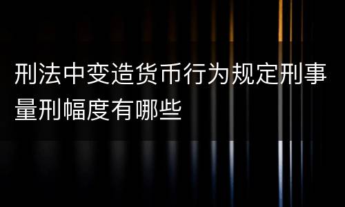 刑法中变造货币行为规定刑事量刑幅度有哪些