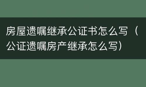 房屋遗嘱继承公证书怎么写（公证遗嘱房产继承怎么写）