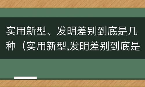 实用新型、发明差别到底是几种（实用新型,发明差别到底是几种类型）