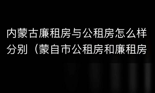 内蒙古廉租房与公租房怎么样分别（蒙自市公租房和廉租房）