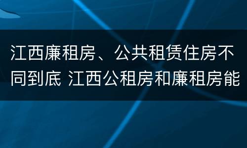 江西廉租房、公共租赁住房不同到底 江西公租房和廉租房能买吗