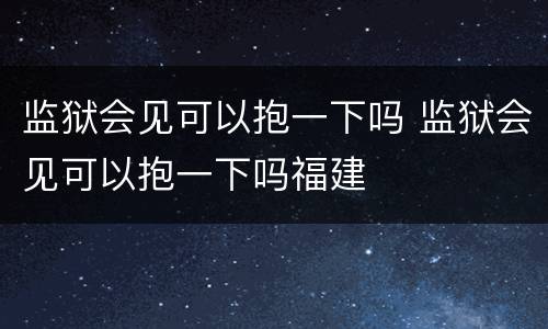 监狱会见可以抱一下吗 监狱会见可以抱一下吗福建