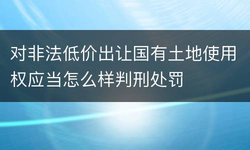 对非法低价出让国有土地使用权应当怎么样判刑处罚