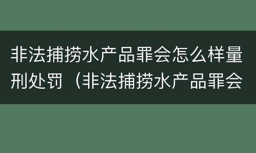 非法捕捞水产品罪会怎么样量刑处罚（非法捕捞水产品罪会怎么样量刑处罚）