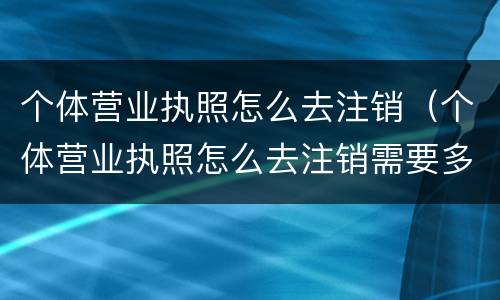 个体营业执照怎么去注销（个体营业执照怎么去注销需要多少钱）