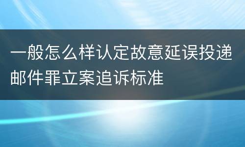 一般怎么样认定故意延误投递邮件罪立案追诉标准
