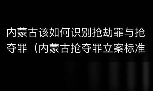 内蒙古该如何识别抢劫罪与抢夺罪（内蒙古抢夺罪立案标准）