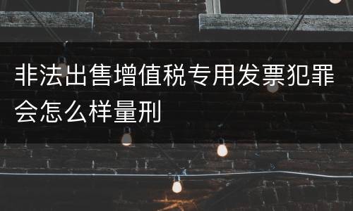 非法出售增值税专用发票犯罪会怎么样量刑