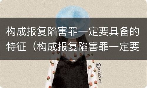 构成报复陷害罪一定要具备的特征（构成报复陷害罪一定要具备的特征有哪些）