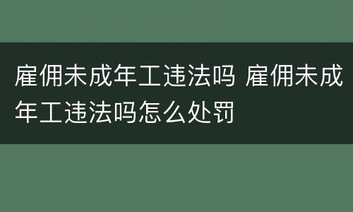 雇佣未成年工违法吗 雇佣未成年工违法吗怎么处罚