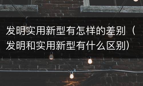 发明实用新型有怎样的差别（发明和实用新型有什么区别）