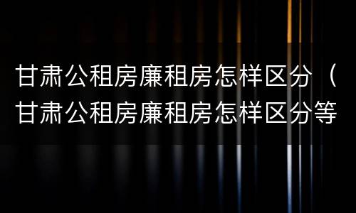甘肃公租房廉租房怎样区分（甘肃公租房廉租房怎样区分等级）