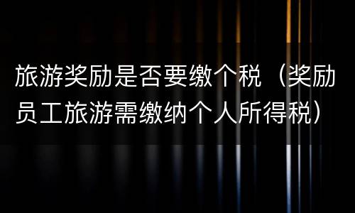 旅游奖励是否要缴个税（奖励员工旅游需缴纳个人所得税）