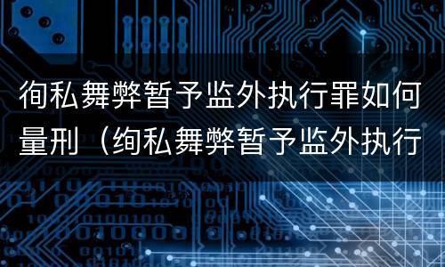 徇私舞弊暂予监外执行罪如何量刑（绚私舞弊暂予监外执行罪的情节严重）