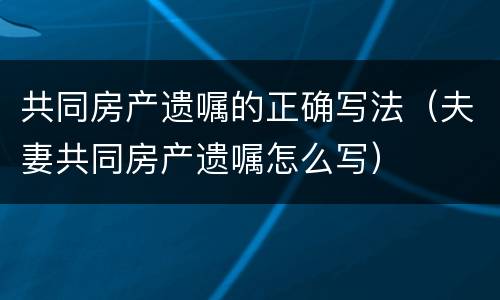 共同房产遗嘱的正确写法（夫妻共同房产遗嘱怎么写）