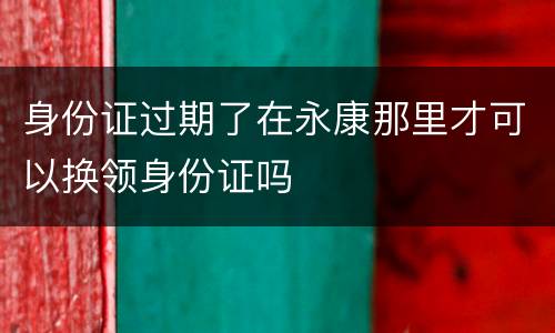 身份证过期了在永康那里才可以换领身份证吗