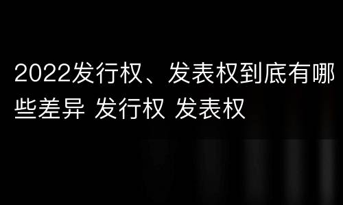 2022发行权、发表权到底有哪些差异 发行权 发表权