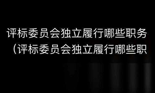 评标委员会独立履行哪些职务（评标委员会独立履行哪些职务的义务）