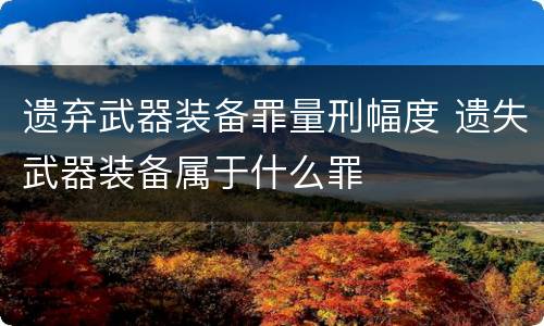 遗弃武器装备罪量刑幅度 遗失武器装备属于什么罪