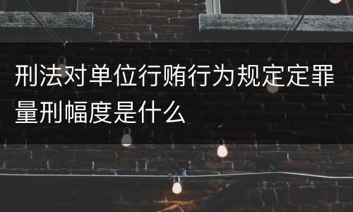 刑法对单位行贿行为规定定罪量刑幅度是什么