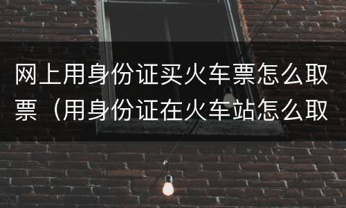 网上用身份证买火车票怎么取票（用身份证在火车站怎么取票）