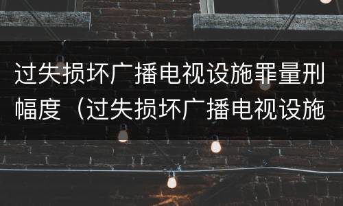 过失损坏广播电视设施罪量刑幅度（过失损坏广播电视设施立案标准）