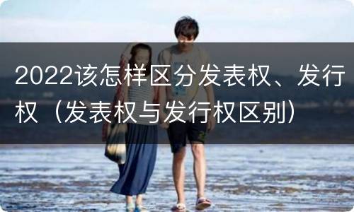 2022该怎样区分发表权、发行权（发表权与发行权区别）