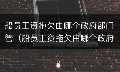 船员工资拖欠由哪个政府部门管（船员工资拖欠由哪个政府部门管辖）