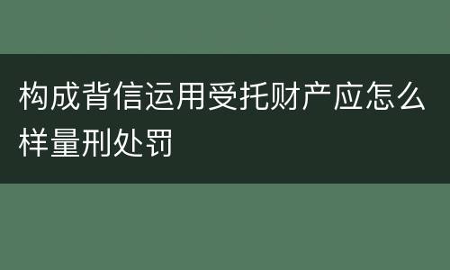 构成背信运用受托财产应怎么样量刑处罚