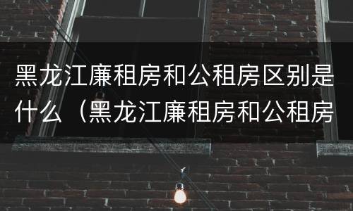黑龙江廉租房和公租房区别是什么（黑龙江廉租房和公租房区别是什么呢）