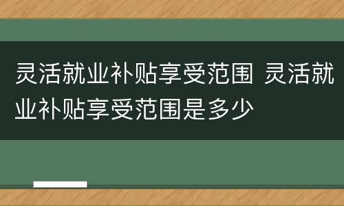 灵活就业补贴享受范围 灵活就业补贴享受范围是多少