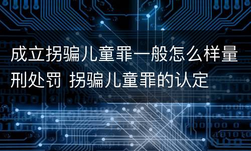 成立拐骗儿童罪一般怎么样量刑处罚 拐骗儿童罪的认定