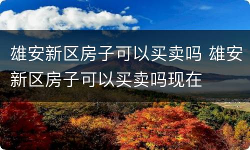 雄安新区房子可以买卖吗 雄安新区房子可以买卖吗现在