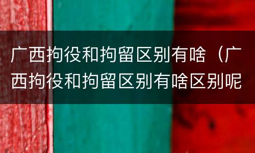 广西拘役和拘留区别有啥（广西拘役和拘留区别有啥区别呢）