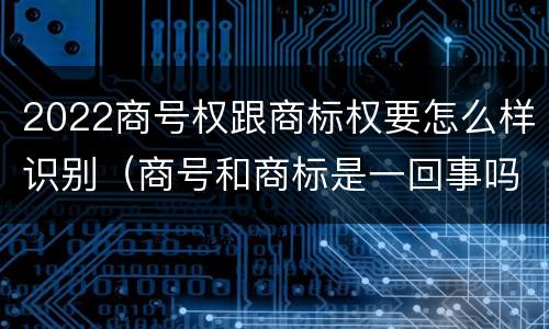 2022商号权跟商标权要怎么样识别（商号和商标是一回事吗）