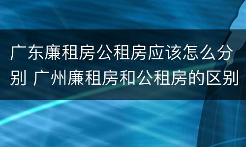 广东廉租房公租房应该怎么分别 广州廉租房和公租房的区别
