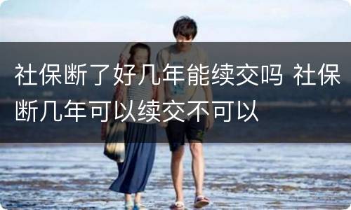 社保断了好几年能续交吗 社保断几年可以续交不可以