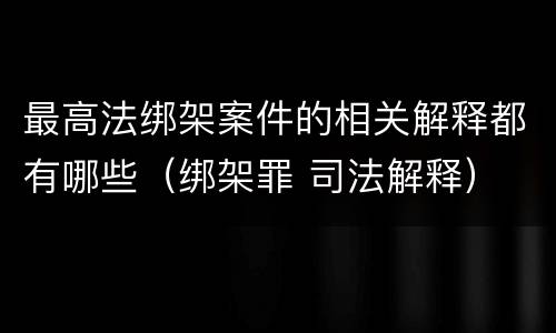 最高法绑架案件的相关解释都有哪些（绑架罪 司法解释）