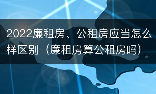 2022廉租房、公租房应当怎么样区别（廉租房算公租房吗）