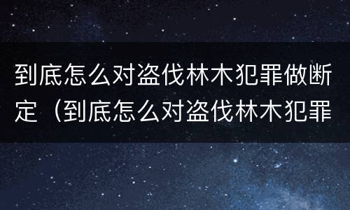 到底怎么对盗伐林木犯罪做断定（到底怎么对盗伐林木犯罪做断定）