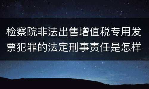 检察院非法出售增值税专用发票犯罪的法定刑事责任是怎样的