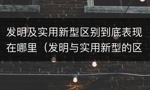发明及实用新型区别到底表现在哪里（发明与实用新型的区别有哪些）