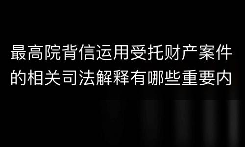最高院背信运用受托财产案件的相关司法解释有哪些重要内容