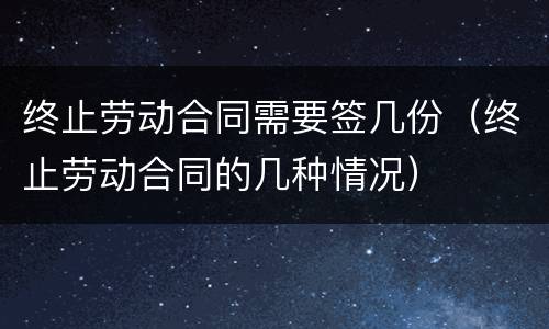 终止劳动合同需要签几份（终止劳动合同的几种情况）