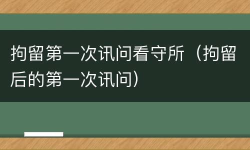 拘留第一次讯问看守所（拘留后的第一次讯问）